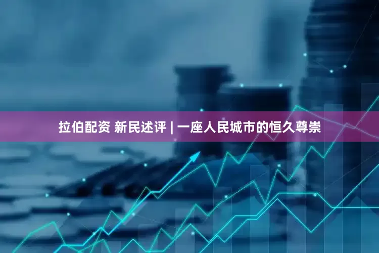 拉伯配资 新民述评 | 一座人民城市的恒久尊崇