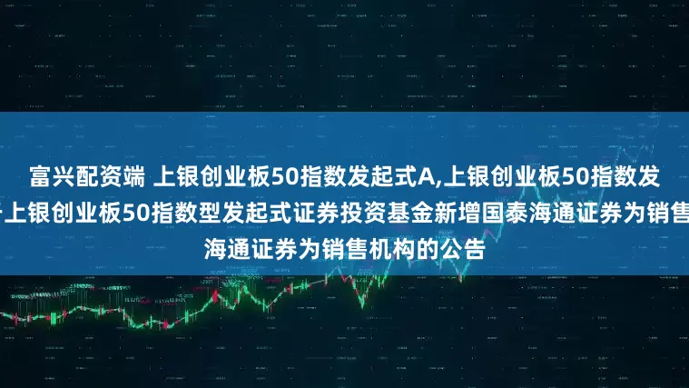富兴配资端 上银创业板50指数发起式A,上银创业板50指数发起式C: 关于上银创业板50指数型发起式证券投资基金新增国泰海通证券为销售机构的公告