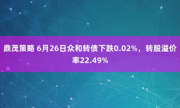 鼎茂策略 6月26日众和转债下跌0.02%，转股溢价率22.49%