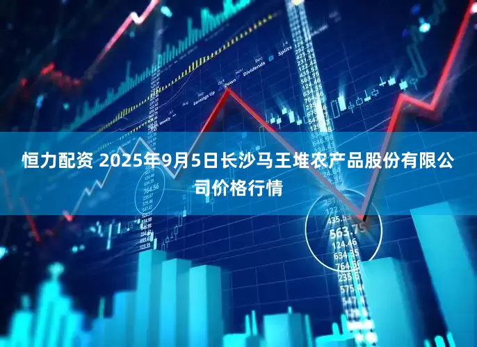 恒力配资 2025年9月5日长沙马王堆农产品股份有限公司价格行情