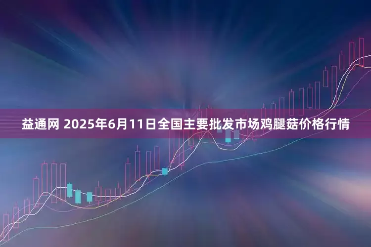 益通网 2025年6月11日全国主要批发市场鸡腿菇价格行情