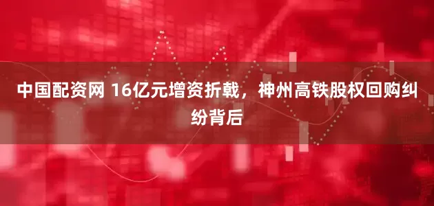 中国配资网 16亿元增资折戟，神州高铁股权回购纠纷背后