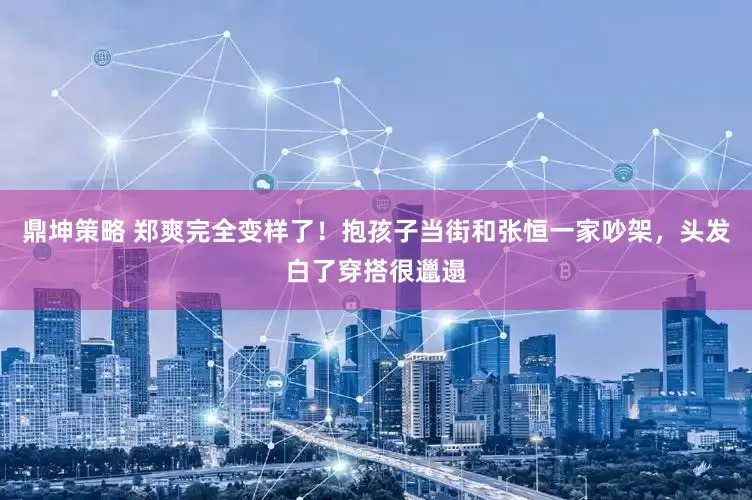 鼎坤策略 郑爽完全变样了！抱孩子当街和张恒一家吵架，头发白了穿搭很邋遢