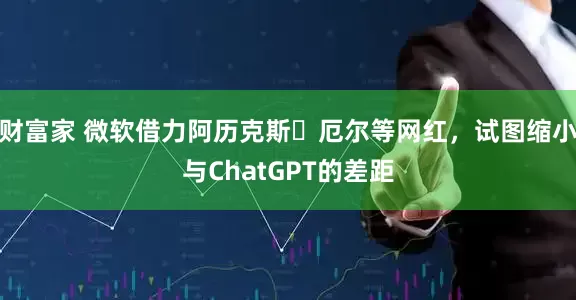 财富家 微软借力阿历克斯・厄尔等网红，试图缩小与ChatGPT的差距